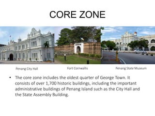 CORE ZONE
• The core zone includes the oldest quarter of George Town. It
consists of over 1,700 historic buildings, including the important
administrative buildings of Penang Island such as the City Hall and
the State Assembly Building.
Fort Cornwallis Penang State MuseumPenang City Hall
 
