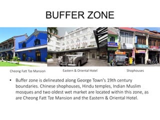 BUFFER ZONE
• Buffer zone is delineated along George Town's 19th century
boundaries. Chinese shophouses, Hindu temples, Indian Muslim
mosques and two oldest wet market are located within this zone, as
are Cheong Fatt Tze Mansion and the Eastern & Oriental Hotel.
Eastern & Oriental Hotel ShophousesCheong Fatt Tze Mansion
 
