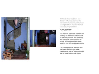 With both Asian traditions and
Western influence adorning the
interior, the mansion is pretty much
Cheong Fatt Tze’s manifestation of
success during his lifetime
PURPOSE NOW
The mansion is entirely available for
booking for themed functions such
as seminars, dinners and weddings.
You can speak to the persons-in-
charge to have your event tailor-
made to suit your budget and needs
The Cheong Fatt Tze Mansion also
functions as a boutique hotel.
Travelers can stay at the mansion for
one or more memorable nights.
 