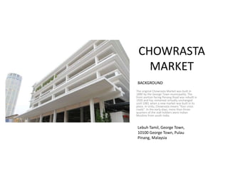 CHOWRASTA
MARKET
The original Chowrasta Market was built in
1890 by the George Town municipality. The
front portion facing Penang Road was rebuilt in
1920 and has remained virtually unchanged
until 1981 when a new market was built in its
place. In Urdu, Chowrasta means "four cross
roads". In the early days, more than three-
quarters of the stall holders were Indian
Muslims from south India.
BACKGROUND
Lebuh Tamil, George Town,
10100 George Town, Pulau
Pinang, Malaysia
 