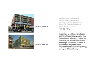 With both Asian traditions and
Western influence adorning the
interior, the mansion is pretty much
Cheong Fatt Tze’s manifestation of
success during his lifetime
PURPOSE NOW
CHOWRASTA THEN
CHOWRASTA NOW
Integration of existing marketplace
activity while sensitively adding new
functions and spaces to revitalise the
character and quality of the market.
The design also intends to create a
pioneer eco-project based on
responsible and sustainable planning,
aiming for GBI certification.
 