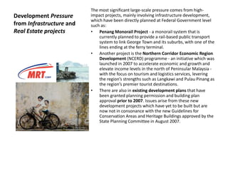 Development Pressure
from Infrastructure and
Real Estate projects
The most significant large-scale pressure comes from high-
impact projects, mainly involving infrastructure development,
which have been directly planned at Federal Government level
such as:
• Penang Monorail Project - a monorail system that is
currently planned to provide a rail-based public transport
system to link George Town and its suburbs, with one of the
lines ending at the ferry terminal.
• Another project is the Northern Corridor Economic Region
Development (NCERD) programme - an initiative which was
launched in 2007 to accelerate economic and growth and
elevate income levels in the north of Peninsular Malaysia -
with the focus on tourism and logistics services, levering
the region’s strengths such as Langkawi and Pulau Pinang as
the region’s premier tourist destinations.
• There are also in existing development plans that have
been granted planning permission and building plan
approval prior to 2007. Issues arise from these new
development projects which have yet to be built but are
now not in consonance with the new Guidelines for
Conservation Areas and Heritage Buildings approved by the
State Planning Committee in August 2007.
 