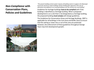 Non-Compliance with
Conservation Plans,
Policies and Guidelines
"The present building control system requires all building owners to apply to the Municipal
Council for permits to repair buildings and for building plan approval in the case of
alterations and additions to an existing building or for the erection of a new building"
Guidelines for heritage buildings have to be complied with if the
building is identified as a heritage building. When a proposed
development is on a site that is not designated as a heritage building,
the proposed building must comply with design guidelines.
The Guidelines for Conservation Areas and Heritage Buildings, 2007 is
applicable for all buildings in the Core Area and Buffer Zone to ensure
that the setting or views into or out of the area are protected.
However, the enforcement of these guidelines throughout George
Town may limit development growth.
 