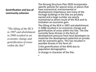 Gentrification and loss of
community cohesion
The Penang Structure Plan 2020 incorporates
specific policies for special areas or places that
have economical, environmental or
development importance; but many of the
heritage buildings in the Site are privately
owned and a large number are poorly
maintained as direct result of the RCA and its
limitation on economic gain.
The lifting of the RCA in 1997 and abolishment
in 2000 resulted in an economic change and
gentrification of areas within the Site. The Site
currently faces threats in the form of
development pressure from local developers to
maximize the development potential on private
lots for economic gains. This has resulted in
possible threats in the form of:-
i) the gentrification of the WHS due to
population demographics
ii) change in character of the Site.
•
"The lifting of the RCA
in 1997 and abolishment
in 2000 resulted in an
economic change and
gentrification of areas
within the Site"
 