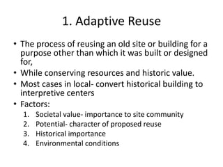 1. Adaptive Reuse
• The process of reusing an old site or building for a
purpose other than which it was built or designed
for,
• While conserving resources and historic value.
• Most cases in local- convert historical building to
interpretive centers
• Factors:
1. Societal value- importance to site community
2. Potential- character of proposed reuse
3. Historical importance
4. Environmental conditions
 