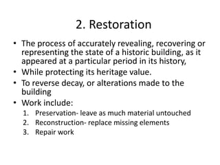 • The process of accurately revealing, recovering or
representing the state of a historic building, as it
appeared at a particular period in its history,
• While protecting its heritage value.
• To reverse decay, or alterations made to the
building
• Work include:
1. Preservation- leave as much material untouched
2. Reconstruction- replace missing elements
3. Repair work
2. Restoration
 