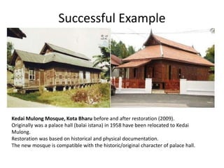 Kedai Mulong Mosque, Kota Bharu before and after restoration (2009).
Originally was a palace hall (balai istana) in 1958 have been relocated to Kedai
Mulong.
Restoration was based on historical and physical documentation.
The new mosque is compatible with the historic/original character of palace hall.
Successful Example
 