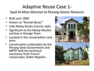 Adaptive Reuse Case 1-
Syed Al-Attas Mansion to Penang Islamic Museum
• Built year 1860
• Known as “Rumah Besar”
• Indo Malay Straits Eclectic style
• Significant to the Malay-Muslim
enclave in George Town
• Located in the conservation core
zone
• Conservation undertaken by the
Penang State Government and
MPPP with the technical
assistance from French
conservator, Didier Repellin.
 