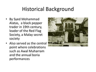 Historical Background
• By Syed Mohammad
Alatas, a black pepper
trader in 19th century,
leader of the Red Flag
Society, a Malay secret
society
• Also served as the central
point where celebrations
such as Awal Muharram
and the annual boria
performances
 
