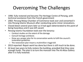 Overcoming The Challenges
• 1996- fully restored and became The Heritage Centre of Penang, with
technical assistance from the French government
• 2002- Penang Malay Chamber of Commerce took over and converted it
into Penang Islamic Museum after conducting some minor renovations.
• Closed down several years later as it had again deteriorated to the point of
being hazardous and it was left vacant
• Penang Islamic Foundation took over the tenancy
– Conduct studies on the extent of the damage
– Consult heritage architects
– Drew up a proper plan for its conservation works to fulfil the council’s
restoration guidelines
– The restoration plan meant a multimillion ringgit bill.
• 2013 reported- Repair work has done but there is still much to be done.
• At least two years to fully restore the building, provided that they raise
enough funds. The plan is to turn the mansion into The Al-Attas Gallery
after it is fully restored.
 
