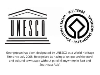 Georgetown has been designated by UNESCO as a World Heritage
Site since July 2008. Recognised as having a 'unique architectural
and cultural townscape without parallel anywhere in East and
Southeast Asia‘.
 