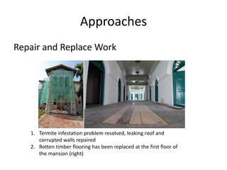 Approaches
Repair and Replace Work
1. Termite infestation problem resolved, leaking roof and
corrupted walls repaired
2. Rotten timber flooring has been replaced at the first floor of
the mansion (right)
 