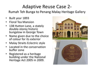 Adaptive Reuse Case 2-
Rumah Teh Bunga to Penang Malay Heritage Gallery
• Built year 1893
• Floral Tea Mansion
• 138 Hutton Lane, a stately
double-storey historic
bungalow in George Town
• Name given due to the choice
of colour for its exterior
• Malay Straits Eclectric style
• Located in the conservation
buffer zone
• Registered as a heritage
building under the National
Heritage Act 2005 in 2009.
 