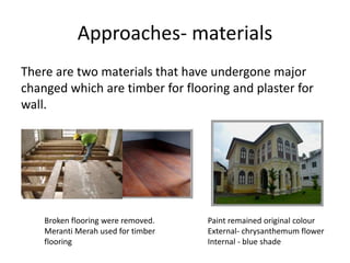Approaches- materials
There are two materials that have undergone major
changed which are timber for flooring and plaster for
wall.
Broken flooring were removed.
Meranti Merah used for timber
flooring
Paint remained original colour
External- chrysanthemum flower
Internal - blue shade
 