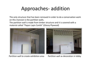 Approaches- addition
The only structure that has been removed in order to do a conservation work
on this mansion is the partition walls.
The partition wall is made from timber structure and it is covered with a
material called “Papan Lapis Cantik” (Glossy Plywood)
Partition wall to create exhibition area Partition wall as decoration in lobby
 