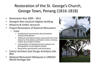 Restoration of the St. George’s Church,
George Town, Penang (1816-1818)
• Restoration Year 2009 – 2011
• Georgian Neo-classical religious building
• Masonry & timber structure
• Project Restoration of National Monument
– Scope
• Architectural conservation documentation
analysis & guidelines
• Materials and deterioration assessment for brick
masonry, lime plaster, paintwork, stone, terrazzo,
timber and metallic finishes
• Interpretation of laboratory test analyses incl.
petrographic-minerological analysis
• Restoration specification and techniques
• Client/ Architect East Design Architects Sdn
Bhd
• National Monument (Malaysia) in UNESCO
World Heritage Site
 