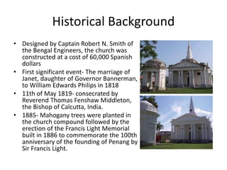 Historical Background
• Designed by Captain Robert N. Smith of
the Bengal Engineers, the church was
constructed at a cost of 60,000 Spanish
dollars
• First significant event- The marriage of
Janet, daughter of Governor Bannerman,
to William Edwards Philips in 1818
• 11th of May 1819- consecrated by
Reverend Thomas Fenshaw Middleton,
the Bishop of Calcutta, India.
• 1885- Mahogany trees were planted in
the church compound followed by the
erection of the Francis Light Memorial
built in 1886 to commemorate the 100th
anniversary of the founding of Penang by
Sir Francis Light.
 