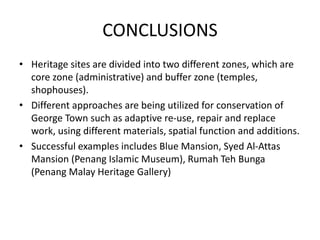 CONCLUSIONS
• Heritage sites are divided into two different zones, which are
core zone (administrative) and buffer zone (temples,
shophouses).
• Different approaches are being utilized for conservation of
George Town such as adaptive re-use, repair and replace
work, using different materials, spatial function and additions.
• Successful examples includes Blue Mansion, Syed Al-Attas
Mansion (Penang Islamic Museum), Rumah Teh Bunga
(Penang Malay Heritage Gallery)
 