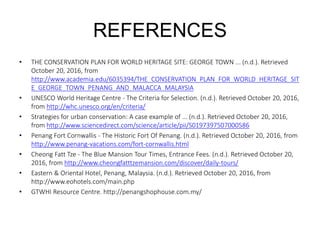 REFERENCES
• THE CONSERVATION PLAN FOR WORLD HERITAGE SITE: GEORGE TOWN ... (n.d.). Retrieved
October 20, 2016, from
http://www.academia.edu/6035394/THE_CONSERVATION_PLAN_FOR_WORLD_HERITAGE_SIT
E_GEORGE_TOWN_PENANG_AND_MALACCA_MALAYSIA
• UNESCO World Heritage Centre - The Criteria for Selection. (n.d.). Retrieved October 20, 2016,
from http://whc.unesco.org/en/criteria/
• Strategies for urban conservation: A case example of ... (n.d.). Retrieved October 20, 2016,
from http://www.sciencedirect.com/science/article/pii/S0197397507000586
• Penang Fort Cornwallis - The Historic Fort Of Penang. (n.d.). Retrieved October 20, 2016, from
http://www.penang-vacations.com/fort-cornwallis.html
• Cheong Fatt Tze - The Blue Mansion Tour Times, Entrance Fees. (n.d.). Retrieved October 20,
2016, from http://www.cheongfatttzemansion.com/discover/daily-tours/
• Eastern & Oriental Hotel, Penang, Malaysia. (n.d.). Retrieved October 20, 2016, from
http://www.eohotels.com/main.php
• GTWHI Resource Centre. http://penangshophouse.com.my/
 