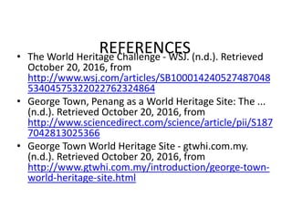 REFERENCES• The World Heritage Challenge - WSJ. (n.d.). Retrieved
October 20, 2016, from
http://www.wsj.com/articles/SB100014240527487048
53404575322022762324864
• George Town, Penang as a World Heritage Site: The ...
(n.d.). Retrieved October 20, 2016, from
http://www.sciencedirect.com/science/article/pii/S187
7042813025366
• George Town World Heritage Site - gtwhi.com.my.
(n.d.). Retrieved October 20, 2016, from
http://www.gtwhi.com.my/introduction/george-town-
world-heritage-site.html
 