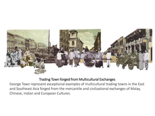Trading Town forged from Multicultural Exchanges
George Town represent exceptional examples of multicultural trading towns in the East
and Southeast Asia forged from the mercantile and civilizational exchanges of Malay,
Chinese, Indian and European Cultures.
 
