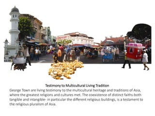 Testimony to Multicultural Living Tradition
George Town are living testimony to the multicultural heritage and traditions of Asia,
where the greatest religions and cultures met. The coexistence of distinct faiths-both
tangible and intangible- in particular the different religious buildings, is a testament to
the religious pluralism of Asia.
 