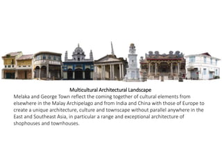Multicultural Architectural Landscape
Melaka and George Town reflect the coming together of cultural elements from
elsewhere in the Malay Archipelago and from India and China with those of Europe to
create a unique architecture, culture and townscape without parallel anywhere in the
East and Southeast Asia, in particular a range and exceptional architecture of
shophouses and townhouses.
 