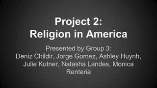 Project 2: 
Religion in America 
Presented by Group 3: 
Deniz Childir, Jorge Gomez, Ashley Huynh, 
Julie Kutner, Natasha Landes, Monica 
Renteria 
 
