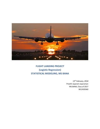 FLIGHT LANDING PROJECT
(Logistic Regression)
STATISTICAL MODELING, MS BANA
13th February, 2018
Preethi Jayaram Jayaraman
MS BANA, Class of 2017
M12420360
 