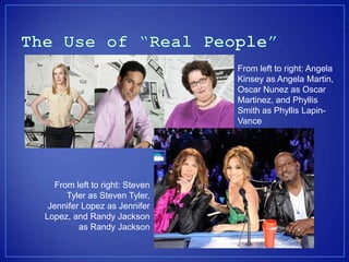 From left to right: Angela
                               Kinsey as Angela Martin,
                               Oscar Nunez as Oscar
                               Martinez, and Phyllis
                               Smith as Phyllis Lapin-
                               Vance




  From left to right: Steven
     Tyler as Steven Tyler,
 Jennifer Lopez as Jennifer
Lopez, and Randy Jackson
         as Randy Jackson
 