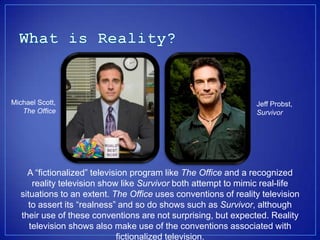 Michael Scott,                                                  Jeff Probst,
   The Office                                                   Survivor




    A fictionalized television program like The Office and a recognized
      reality television show like Survivor both attempt to mimic real-life
  situations to an extent. The Office uses conventions of reality television
    to assert its realness and so do shows such as Survivor, although
  their use of these conventions are not surprising, but expected. Reality
     television shows also make use of the conventions associated with
                             fictionalized television.
 