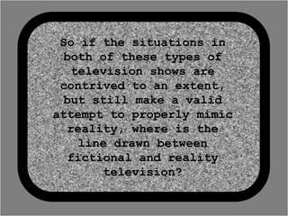 So if the situations in
  both of these types of
    television shows are
 contrived to an extent,
  but still make a valid
attempt to properly mimic
   reality, where is the
     line drawn between
   fictional and reality
        television?
 