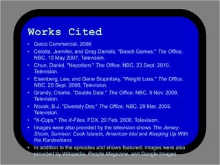 ? Geico Commercial, 2006
? Celotta, Jennifer, and Greg Daniels. "Beach Games." The Office.
  NBC. 10 May 2007. Television.
? Chun, Daniel. "Nepotism." The Office. NBC. 23 Sept. 2010.
  Television.
? Eisenberg, Lee, and Gene Stupnitsky. "Weight Loss." The Office.
  NBC. 25 Sept. 2008. Television.
? Grandy, Charlie. "Double Date." The Office. NBC. 5 Nov. 2009.
  Television.
? Novak, B.J. "Diversity Day." The Office. NBC. 29 Mar. 2005.
  Television.
? "X-Cops." The X-Files. FOX. 20 Feb. 2000. Television.
? Images were also provided by the television shows The Jersey
  Shore, Survivor: Cook Islands, American Idol and Keeping Up With
  the Kardashians
? In addition to the episodes and shows featured, images were also
  provided by Wikipedia, People Magazine, and Google Images
 