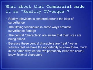 ? Reality television is centered around the idea of
  surveillance
? The filming techniques in some ways emulate
  surveillance footage
? The central characters are aware that their lives are
  being filmed
? Because these central characters are real, we as
  viewers feel we have the opportunity to know them, much
  in the same way we feel we personally (wish we could)
  know fictional characters
 