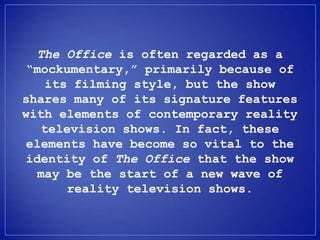 The Office is often regarded as a
 mockumentary, primarily because of
    its filming style, but the show
shares many of its signature features
with elements of contemporary reality
   television shows. In fact, these
 elements have become so vital to the
 identity of The Office that the show
   may be the start of a new wave of
       reality television shows.
 