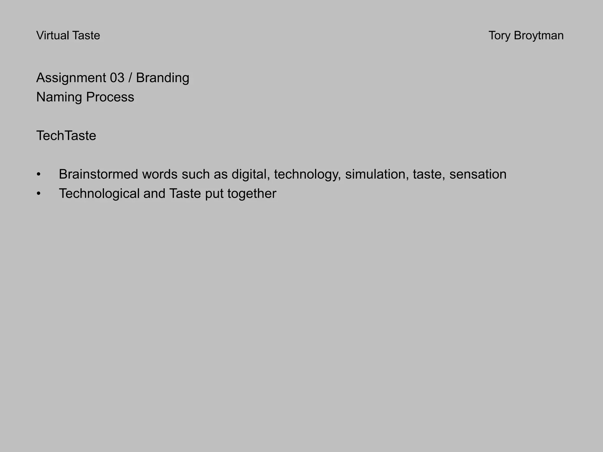 Virtual Taste Tory Broytman
Assignment 03 / Branding
Naming Process
TechTaste
• Brainstormed words such as digital, technology, simulation, taste, sensation
• Technological and Taste put together
 