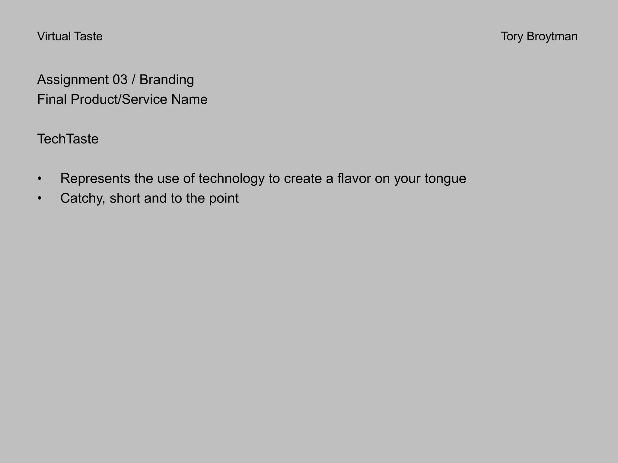 Virtual Taste Tory Broytman
Assignment 03 / Branding
Final Product/Service Name
TechTaste
• Represents the use of technology to create a flavor on your tongue
• Catchy, short and to the point
 