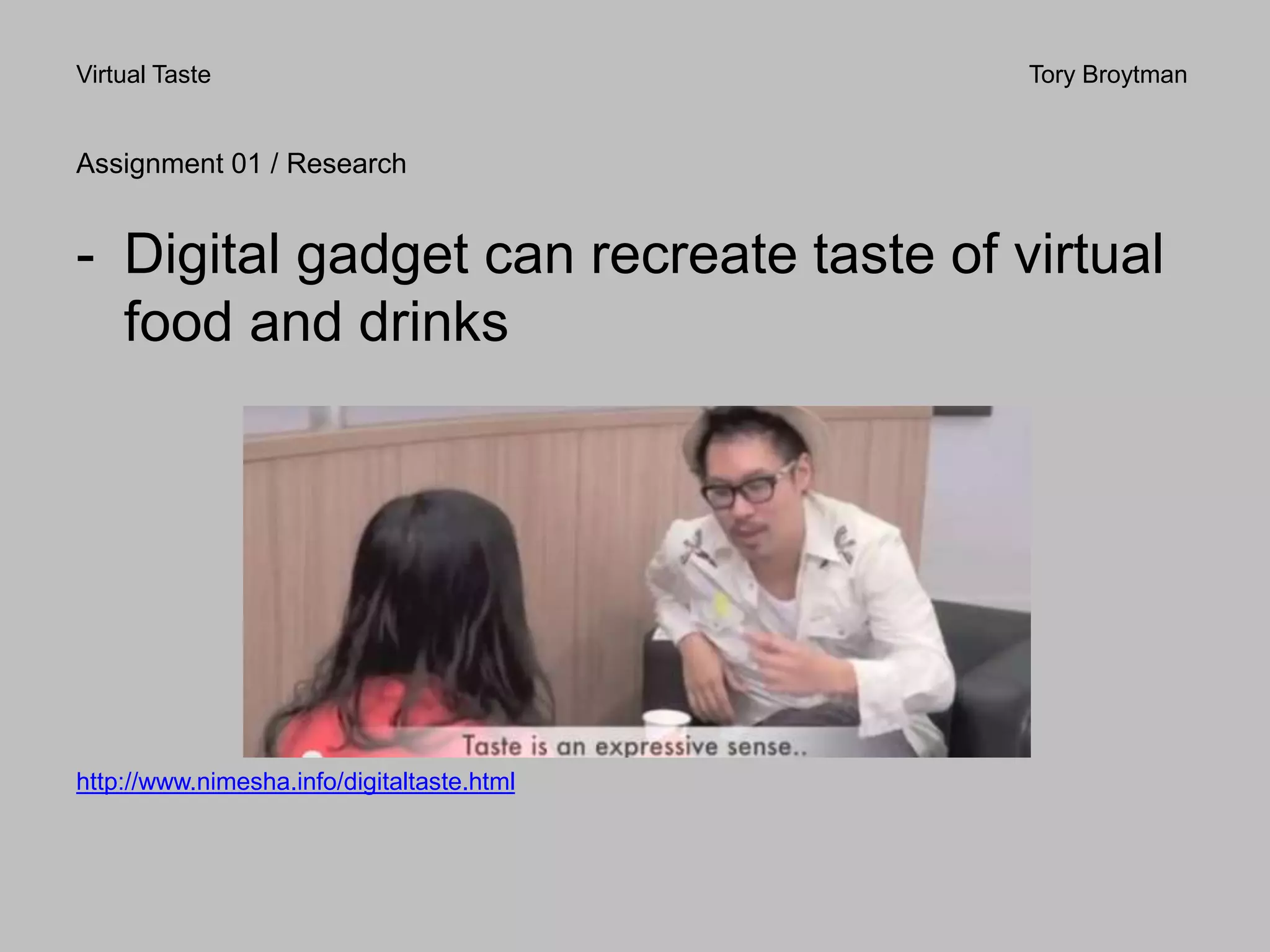 Virtual Taste Tory Broytman
Assignment 01 / Research
- Digital gadget can recreate taste of virtual
food and drinks
http://www.nimesha.info/digitaltaste.html
 