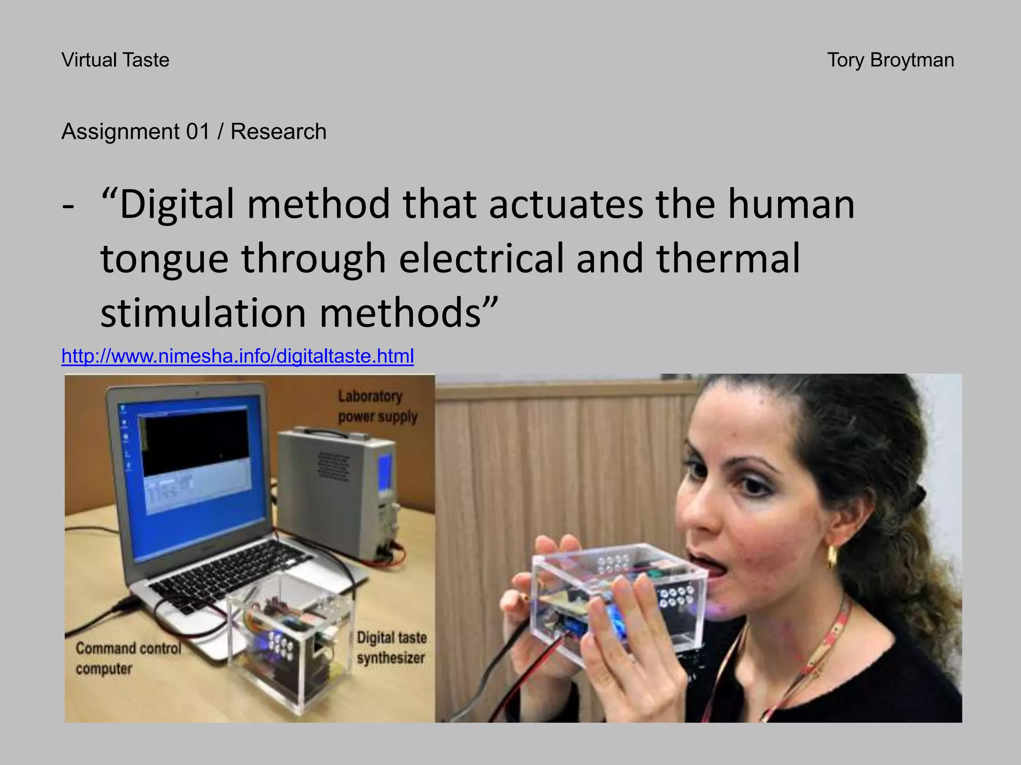 Virtual Taste Tory Broytman
Assignment 01 / Research
- “Digital method that actuates the human
tongue through electrical and thermal
stimulation methods”
http://www.nimesha.info/digitaltaste.html
 
