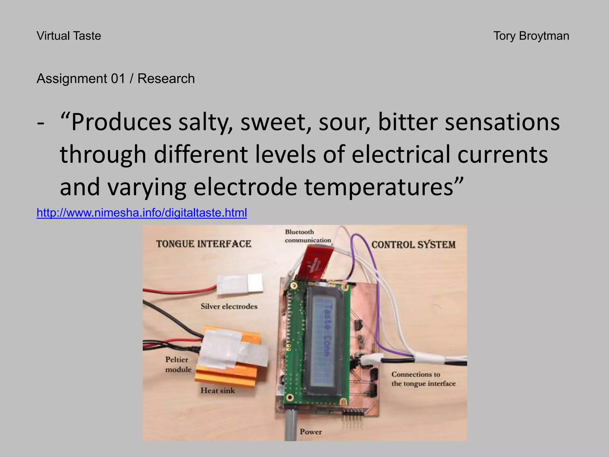 Virtual Taste Tory Broytman
Assignment 01 / Research
- “Produces salty, sweet, sour, bitter sensations
through different levels of electrical currents
and varying electrode temperatures”
http://www.nimesha.info/digitaltaste.html
 