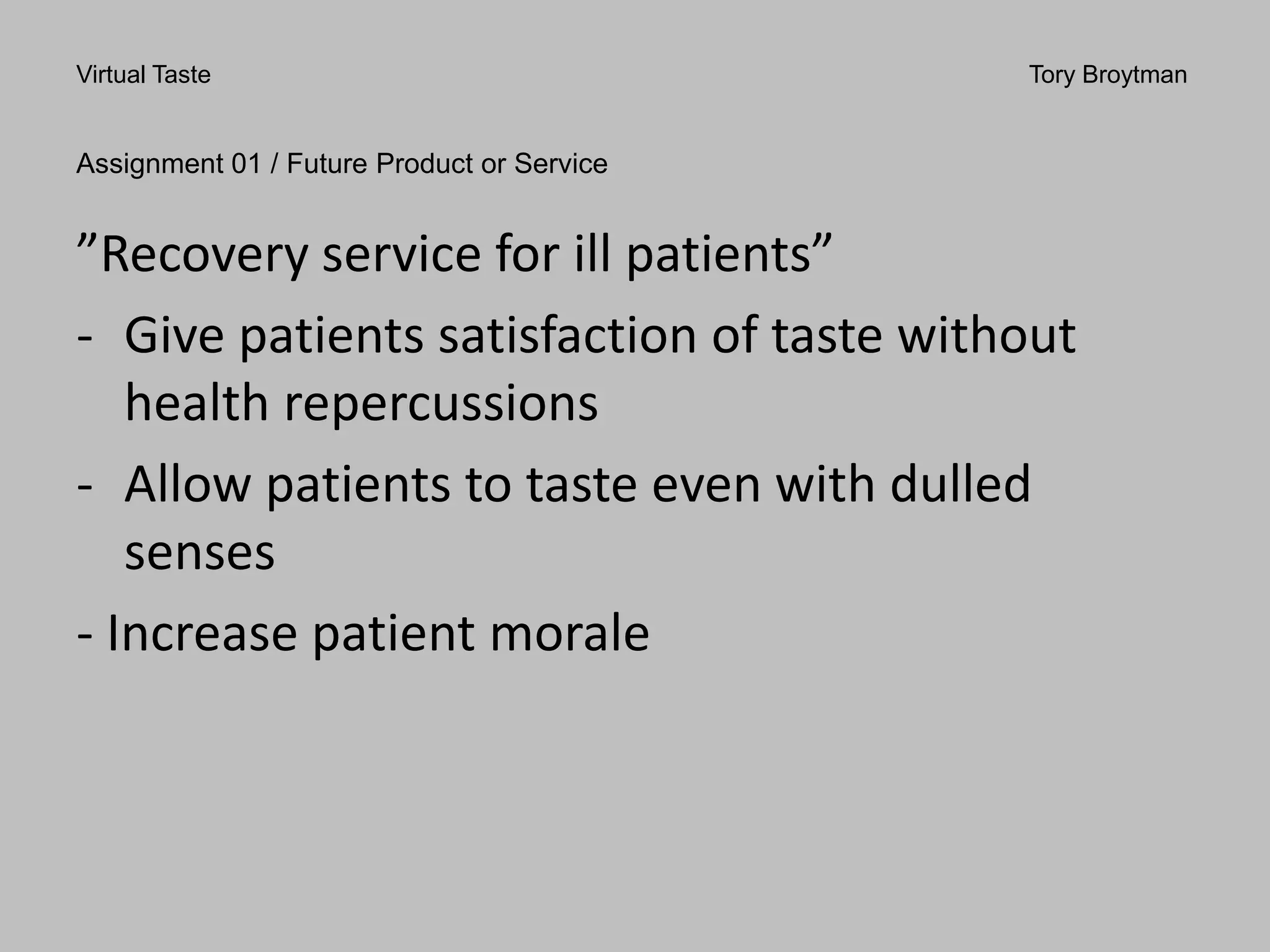 Virtual Taste Tory Broytman
Assignment 01 / Future Product or Service
”Recovery service for ill patients”
- Give patients satisfaction of taste without
health repercussions
- Allow patients to taste even with dulled
senses
- Increase patient morale
 