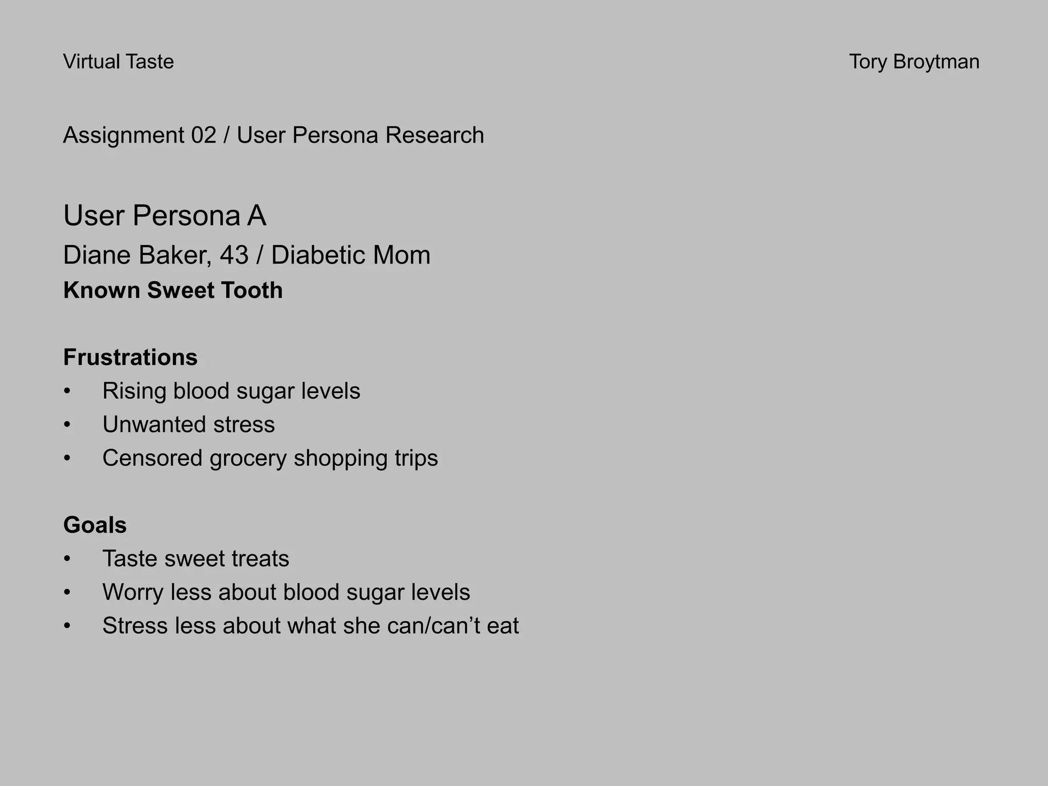 Virtual Taste Tory Broytman
Assignment 02 / User Persona Research
User Persona A
Diane Baker, 43 / Diabetic Mom
Known Sweet Tooth
Frustrations
• Rising blood sugar levels
• Unwanted stress
• Censored grocery shopping trips
Goals
• Taste sweet treats
• Worry less about blood sugar levels
• Stress less about what she can/can’t eat
 