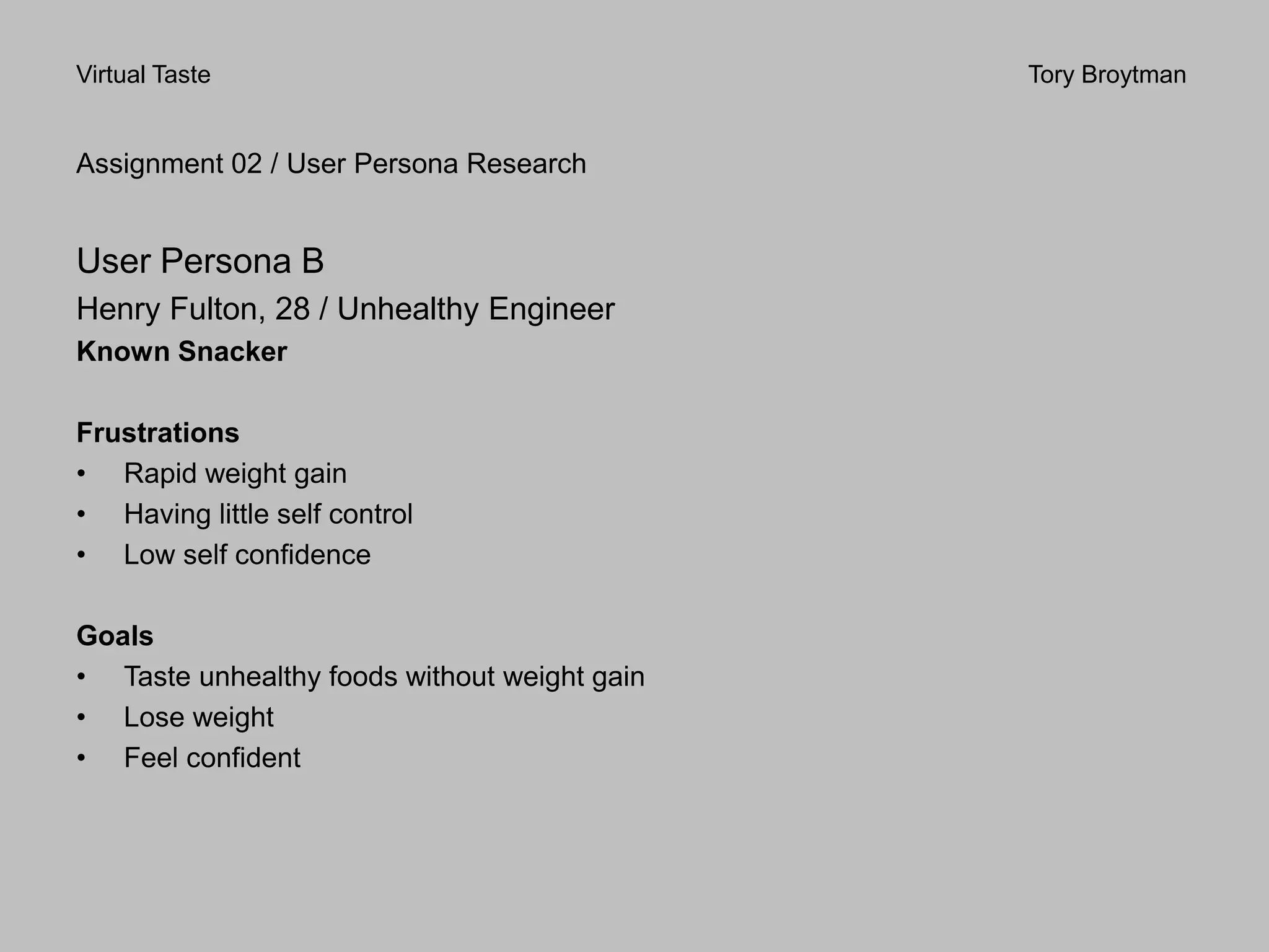 Virtual Taste Tory Broytman
Assignment 02 / User Persona Research
User Persona B
Henry Fulton, 28 / Unhealthy Engineer
Known Snacker
Frustrations
• Rapid weight gain
• Having little self control
• Low self confidence
Goals
• Taste unhealthy foods without weight gain
• Lose weight
• Feel confident
 