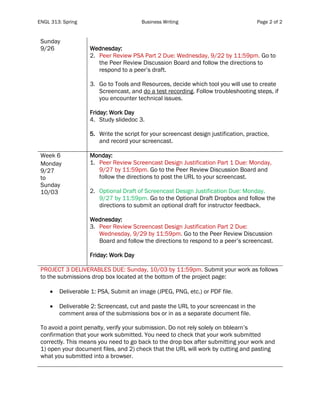 ENGL 313: Spring Business Writing Page 2 of 2
Sunday
9/26 Wednesday:
2. Peer Review PSA Part 2 Due: Wednesday, 9/22 by 11:59pm. Go to
the Peer Review Discussion Board and follow the directions to
respond to a peer’s draft.
3. Go to Tools and Resources, decide which tool you will use to create
Screencast, and do a test recording. Follow troubleshooting steps, if
you encounter technical issues.
Friday: Work Day
4. Study slidedoc 3.
5. Write the script for your screencast design justification, practice,
and record your screencast.
Week 6
Monday
9/27
to
Sunday
10/03
Monday:
1. Peer Review Screencast Design Justification Part 1 Due: Monday,
9/27 by 11:59pm. Go to the Peer Review Discussion Board and
follow the directions to post the URL to your screencast.
2. Optional Draft of Screencast Design Justification Due: Monday,
9/27 by 11:59pm. Go to the Optional Draft Dropbox and follow the
directions to submit an optional draft for instructor feedback.
Wednesday:
3. Peer Review Screencast Design Justification Part 2 Due:
Wednesday, 9/29 by 11:59pm. Go to the Peer Review Discussion
Board and follow the directions to respond to a peer’s screencast.
Friday: Work Day
PROJECT 3 DELIVERABLES DUE: Sunday, 10/03 by 11:59pm. Submit your work as follows
to the submissions drop box located at the bottom of the project page:
• Deliverable 1: PSA, Submit an image (JPEG, PNG, etc.) or PDF file.
• Deliverable 2: Screencast, cut and paste the URL to your screencast in the
comment area of the submissions box or in as a separate document file.
To avoid a point penalty, verify your submission. Do not rely solely on bblearn’s
confirmation that your work submitted. You need to check that your work submitted
correctly. This means you need to go back to the drop box after submitting your work and
1) open your document files, and 2) check that the URL will work by cutting and pasting
what you submitted into a browser.
 