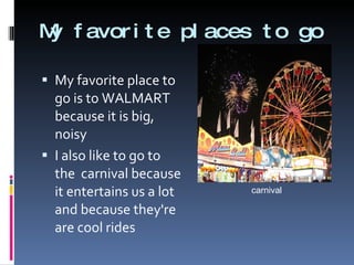 My favorite places to go My favorite place to go is to WALMART because it is big, noisy  I also like to go to the  carnival because it entertains us a lot and because they're are cool rides carnival 