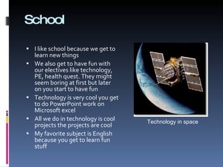 School  I like school because we get to learn new things  We also get to have fun with our electives like technology, PE, health quest. They might seem boring at first but later on you start to have fun Technology is very cool you get to do PowerPoint work on Microsoft excel  All we do in technology is cool projects the projects are cool  My favorite subject is English because you get to learn fun stuff  Technology in space 