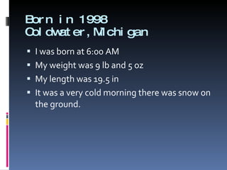 Born in 1998 Coldwater,Michigan I was born at 6:00 AM  My weight was 9 lb and 5 oz My length was 19.5 in It was a very cold morning there was snow on the ground. 