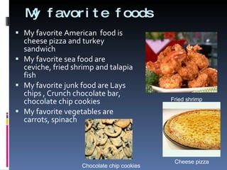 My favorite foods My favorite American  food is cheese pizza and turkey sandwich  My favorite sea food are ceviche, fried shrimp and talapia fish My favorite junk food are Lays chips , Crunch chocolate bar, chocolate chip cookies My favorite vegetables are carrots, spinach  Fried shrimp Cheese pizza Chocolate chip cookies 