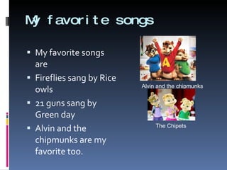 My favorite songs My favorite songs are  Fireflies sang by Rice owls 21 guns sang by Green day Alvin and the chipmunks are my favorite too. Alvin and the chipmunks The Chipets 