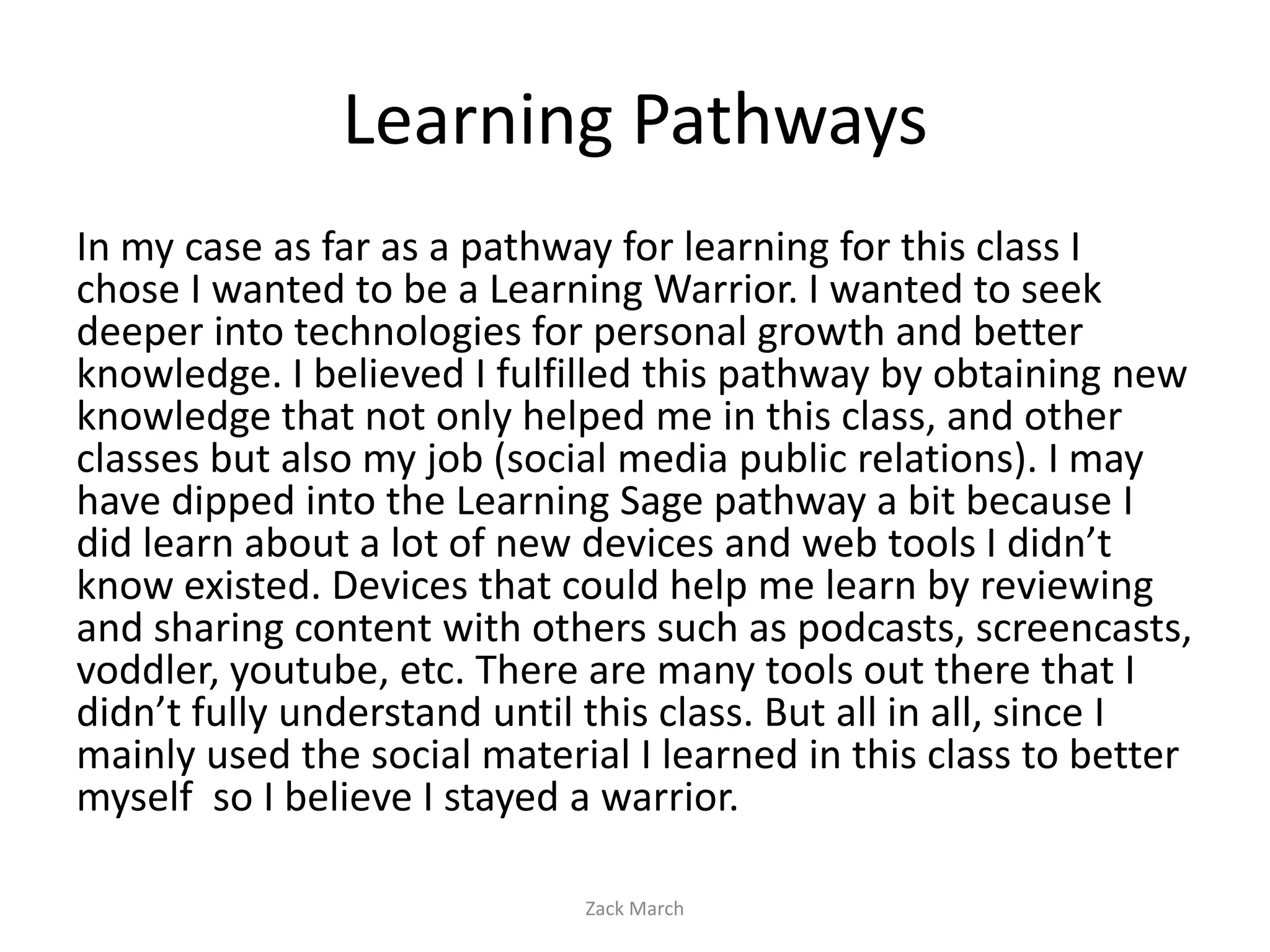 Learning Pathways
In my case as far as a pathway for learning for this class I
chose I wanted to be a Learning Warrior. I wanted to seek
deeper into technologies for personal growth and better
knowledge. I believed I fulfilled this pathway by obtaining new
knowledge that not only helped me in this class, and other
classes but also my job (social media public relations). I may
have dipped into the Learning Sage pathway a bit because I
did learn about a lot of new devices and web tools I didn’t
know existed. Devices that could help me learn by reviewing
and sharing content with others such as podcasts, screencasts,
voddler, youtube, etc. There are many tools out there that I
didn’t fully understand until this class. But all in all, since I
mainly used the social material I learned in this class to better
myself so I believe I stayed a warrior.

                             Zack March
 